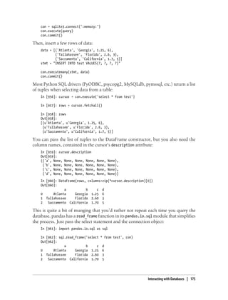 con = sqlite3.connect(':memory:')
con.execute(query)
con.commit()
Then, insert a few rows of data:
data = [('Atlanta', 'Georgia', 1.25, 6),
('Tallahassee', 'Florida', 2.6, 3),
('Sacramento', 'California', 1.7, 5)]
stmt = "INSERT INTO test VALUES(?, ?, ?, ?)"
con.executemany(stmt, data)
con.commit()
Most Python SQL drivers (PyODBC, psycopg2, MySQLdb, pymssql, etc.) return a list
of tuples when selecting data from a table:
In [956]: cursor = con.execute('select * from test')
In [957]: rows = cursor.fetchall()
In [958]: rows
Out[958]:
[(u'Atlanta', u'Georgia', 1.25, 6),
(u'Tallahassee', u'Florida', 2.6, 3),
(u'Sacramento', u'California', 1.7, 5)]
You can pass the list of tuples to the DataFrame constructor, but you also need the
column names, contained in the cursor’s description attribute:
In [959]: cursor.description
Out[959]:
(('a', None, None, None, None, None, None),
('b', None, None, None, None, None, None),
('c', None, None, None, None, None, None),
('d', None, None, None, None, None, None))
In [960]: DataFrame(rows, columns=zip(*cursor.description)[0])
Out[960]:
a b c d
0 Atlanta Georgia 1.25 6
1 Tallahassee Florida 2.60 3
2 Sacramento California 1.70 5
This is quite a bit of munging that you’d rather not repeat each time you query the
database. pandas has a read_frame function in its pandas.io.sql module that simplifies
the process. Just pass the select statement and the connection object:
In [961]: import pandas.io.sql as sql
In [962]: sql.read_frame('select * from test', con)
Out[962]:
a b c d
0 Atlanta Georgia 1.25 6
1 Tallahassee Florida 2.60 3
2 Sacramento California 1.70 5
Interacting with Databases | 175
 