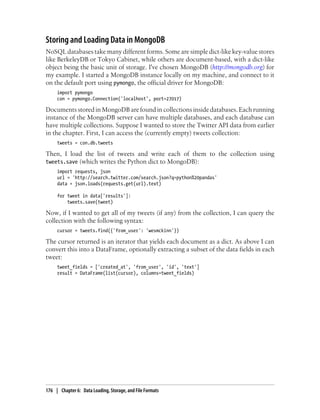 Storing and Loading Data in MongoDB
NoSQL databases take many different forms. Some are simple dict-like key-value stores
like BerkeleyDB or Tokyo Cabinet, while others are document-based, with a dict-like
object being the basic unit of storage. I've chosen MongoDB (http://mongodb.org) for
my example. I started a MongoDB instance locally on my machine, and connect to it
on the default port using pymongo, the official driver for MongoDB:
import pymongo
con = pymongo.Connection('localhost', port=27017)
Documents stored in MongoDB are found in collections inside databases. Each running
instance of the MongoDB server can have multiple databases, and each database can
have multiple collections. Suppose I wanted to store the Twitter API data from earlier
in the chapter. First, I can access the (currently empty) tweets collection:
tweets = con.db.tweets
Then, I load the list of tweets and write each of them to the collection using
tweets.save (which writes the Python dict to MongoDB):
import requests, json
url = 'http://search.twitter.com/search.json?q=python%20pandas'
data = json.loads(requests.get(url).text)
for tweet in data['results']:
tweets.save(tweet)
Now, if I wanted to get all of my tweets (if any) from the collection, I can query the
collection with the following syntax:
cursor = tweets.find({'from_user': 'wesmckinn'})
The cursor returned is an iterator that yields each document as a dict. As above I can
convert this into a DataFrame, optionally extracting a subset of the data fields in each
tweet:
tweet_fields = ['created_at', 'from_user', 'id', 'text']
result = DataFrame(list(cursor), columns=tweet_fields)
176 | Chapter 6: Data Loading, Storage, and File Formats
 