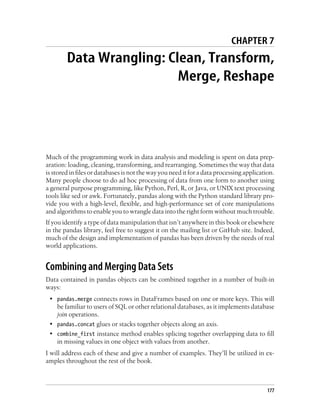 CHAPTER 7
Data Wrangling: Clean, Transform,
Merge, Reshape
Much of the programming work in data analysis and modeling is spent on data prep-
aration: loading, cleaning, transforming, and rearranging. Sometimes the way that data
is stored in files or databases is not the way you need it for a data processing application.
Many people choose to do ad hoc processing of data from one form to another using
a general purpose programming, like Python, Perl, R, or Java, or UNIX text processing
tools like sed or awk. Fortunately, pandas along with the Python standard library pro-
vide you with a high-level, flexible, and high-performance set of core manipulations
and algorithms to enable you to wrangle data into the right form without much trouble.
If you identify a type of data manipulation that isn’t anywhere in this book or elsewhere
in the pandas library, feel free to suggest it on the mailing list or GitHub site. Indeed,
much of the design and implementation of pandas has been driven by the needs of real
world applications.
Combining and Merging Data Sets
Data contained in pandas objects can be combined together in a number of built-in
ways:
• pandas.merge connects rows in DataFrames based on one or more keys. This will
be familiar to users of SQL or other relational databases, as it implements database
join operations.
• pandas.concat glues or stacks together objects along an axis.
• combine_first instance method enables splicing together overlapping data to fill
in missing values in one object with values from another.
I will address each of these and give a number of examples. They’ll be utilized in ex-
amples throughout the rest of the book.
177
 