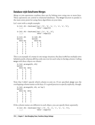 Database-style DataFrame Merges
Merge or join operations combine data sets by linking rows using one or more keys.
These operations are central to relational databases. The merge function in pandas is
the main entry point for using these algorithms on your data.
Let’s start with a simple example:
In [15]: df1 = DataFrame({'key': ['b', 'b', 'a', 'c', 'a', 'a', 'b'],
....: 'data1': range(7)})
In [16]: df2 = DataFrame({'key': ['a', 'b', 'd'],
....: 'data2': range(3)})
In [17]: df1 In [18]: df2
Out[17]: Out[18]:
data1 key data2 key
0 0 b 0 0 a
1 1 b 1 1 b
2 2 a 2 2 d
3 3 c
4 4 a
5 5 a
6 6 b
This is an example of a many-to-one merge situation; the data in df1 has multiple rows
labeled a and b, whereas df2 has only one row for each value in the key column. Calling
merge with these objects we obtain:
In [19]: pd.merge(df1, df2)
Out[19]:
data1 key data2
0 2 a 0
1 4 a 0
2 5 a 0
3 0 b 1
4 1 b 1
5 6 b 1
Note that I didn’t specify which column to join on. If not specified, merge uses the
overlapping column names as the keys. It’s a good practice to specify explicitly, though:
In [20]: pd.merge(df1, df2, on='key')
Out[20]:
data1 key data2
0 2 a 0
1 4 a 0
2 5 a 0
3 0 b 1
4 1 b 1
5 6 b 1
If the column names are different in each object, you can specify them separately:
In [21]: df3 = DataFrame({'lkey': ['b', 'b', 'a', 'c', 'a', 'a', 'b'],
....: 'data1': range(7)})
178 | Chapter 7: Data Wrangling: Clean, Transform, Merge, Reshape
 