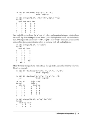 In [22]: df4 = DataFrame({'rkey': ['a', 'b', 'd'],
....: 'data2': range(3)})
In [23]: pd.merge(df3, df4, left_on='lkey', right_on='rkey')
Out[23]:
data1 lkey data2 rkey
0 2 a 0 a
1 4 a 0 a
2 5 a 0 a
3 0 b 1 b
4 1 b 1 b
5 6 b 1 b
You probably noticed that the 'c' and 'd' values and associated data are missing from
the result. By default merge does an 'inner' join; the keys in the result are the intersec-
tion. Other possible options are 'left', 'right', and 'outer'. The outer join takes the
union of the keys, combining the effect of applying both left and right joins:
In [24]: pd.merge(df1, df2, how='outer')
Out[24]:
data1 key data2
0 2 a 0
1 4 a 0
2 5 a 0
3 0 b 1
4 1 b 1
5 6 b 1
6 3 c NaN
7 NaN d 2
Many-to-many merges have well-defined though not necessarily intuitive behavior.
Here’s an example:
In [25]: df1 = DataFrame({'key': ['b', 'b', 'a', 'c', 'a', 'b'],
....: 'data1': range(6)})
In [26]: df2 = DataFrame({'key': ['a', 'b', 'a', 'b', 'd'],
....: 'data2': range(5)})
In [27]: df1 In [28]: df2
Out[27]: Out[28]:
data1 key data2 key
0 0 b 0 0 a
1 1 b 1 1 b
2 2 a 2 2 a
3 3 c 3 3 b
4 4 a 4 4 d
5 5 b
In [29]: pd.merge(df1, df2, on='key', how='left')
Out[29]:
data1 key data2
0 2 a 0
1 2 a 2
Combining and Merging Data Sets | 179
 