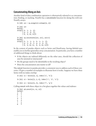 Concatenating Along an Axis
Another kind of data combination operation is alternatively referred to as concatena-
tion, binding, or stacking. NumPy has a concatenate function for doing this with raw
NumPy arrays:
In [58]: arr = np.arange(12).reshape((3, 4))
In [59]: arr
Out[59]:
array([[ 0, 1, 2, 3],
[ 4, 5, 6, 7],
[ 8, 9, 10, 11]])
In [60]: np.concatenate([arr, arr], axis=1)
Out[60]:
array([[ 0, 1, 2, 3, 0, 1, 2, 3],
[ 4, 5, 6, 7, 4, 5, 6, 7],
[ 8, 9, 10, 11, 8, 9, 10, 11]])
In the context of pandas objects such as Series and DataFrame, having labeled axes
enable you to further generalize array concatenation. In particular, you have a number
of additional things to think about:
• If the objects are indexed differently on the other axes, should the collection of
axes be unioned or intersected?
• Do the groups need to be identifiable in the resulting object?
• Does the concatenation axis matter at all?
The concat function in pandas provides a consistent way to address each of these con-
cerns. I’ll give a number of examples to illustrate how it works. Suppose we have three
Series with no index overlap:
In [61]: s1 = Series([0, 1], index=['a', 'b'])
In [62]: s2 = Series([2, 3, 4], index=['c', 'd', 'e'])
In [63]: s3 = Series([5, 6], index=['f', 'g'])
Calling concat with these object in a list glues together the values and indexes:
In [64]: pd.concat([s1, s2, s3])
Out[64]:
a 0
b 1
c 2
d 3
e 4
f 5
g 6
Combining and Merging Data Sets | 185
 