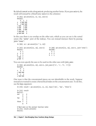 By default concat works along axis=0, producing another Series. If you pass axis=1, the
result will instead be a DataFrame (axis=1 is the columns):
In [65]: pd.concat([s1, s2, s3], axis=1)
Out[65]:
0 1 2
a 0 NaN NaN
b 1 NaN NaN
c NaN 2 NaN
d NaN 3 NaN
e NaN 4 NaN
f NaN NaN 5
g NaN NaN 6
In this case there is no overlap on the other axis, which as you can see is the sorted
union (the 'outer' join) of the indexes. You can instead intersect them by passing
join='inner':
In [66]: s4 = pd.concat([s1 * 5, s3])
In [67]: pd.concat([s1, s4], axis=1) In [68]: pd.concat([s1, s4], axis=1, join='inner')
Out[67]: Out[68]:
0 1 0 1
a 0 0 a 0 0
b 1 5 b 1 5
f NaN 5
g NaN 6
You can even specify the axes to be used on the other axes with join_axes:
In [69]: pd.concat([s1, s4], axis=1, join_axes=[['a', 'c', 'b', 'e']])
Out[69]:
0 1
a 0 0
c NaN NaN
b 1 5
e NaN NaN
One issue is that the concatenated pieces are not identifiable in the result. Suppose
instead you wanted to create a hierarchical index on the concatenation axis. To do this,
use the keys argument:
In [70]: result = pd.concat([s1, s1, s3], keys=['one', 'two', 'three'])
In [71]: result
Out[71]:
one a 0
b 1
two a 0
b 1
three f 5
g 6
# Much more on the unstack function later
In [72]: result.unstack()
Out[72]:
186 | Chapter 7: Data Wrangling: Clean, Transform, Merge, Reshape
 
