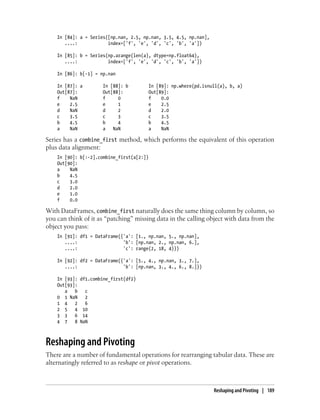 In [84]: a = Series([np.nan, 2.5, np.nan, 3.5, 4.5, np.nan],
....: index=['f', 'e', 'd', 'c', 'b', 'a'])
In [85]: b = Series(np.arange(len(a), dtype=np.float64),
....: index=['f', 'e', 'd', 'c', 'b', 'a'])
In [86]: b[-1] = np.nan
In [87]: a In [88]: b In [89]: np.where(pd.isnull(a), b, a)
Out[87]: Out[88]: Out[89]:
f NaN f 0 f 0.0
e 2.5 e 1 e 2.5
d NaN d 2 d 2.0
c 3.5 c 3 c 3.5
b 4.5 b 4 b 4.5
a NaN a NaN a NaN
Series has a combine_first method, which performs the equivalent of this operation
plus data alignment:
In [90]: b[:-2].combine_first(a[2:])
Out[90]:
a NaN
b 4.5
c 3.0
d 2.0
e 1.0
f 0.0
With DataFrames, combine_first naturally does the same thing column by column, so
you can think of it as “patching” missing data in the calling object with data from the
object you pass:
In [91]: df1 = DataFrame({'a': [1., np.nan, 5., np.nan],
....: 'b': [np.nan, 2., np.nan, 6.],
....: 'c': range(2, 18, 4)})
In [92]: df2 = DataFrame({'a': [5., 4., np.nan, 3., 7.],
....: 'b': [np.nan, 3., 4., 6., 8.]})
In [93]: df1.combine_first(df2)
Out[93]:
a b c
0 1 NaN 2
1 4 2 6
2 5 4 10
3 3 6 14
4 7 8 NaN
Reshaping and Pivoting
There are a number of fundamental operations for rearranging tabular data. These are
alternatingly referred to as reshape or pivot operations.
Reshaping and Pivoting | 189
 