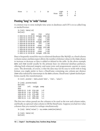 three 2 5 7 10 right 6 9
three left 2 5
right 7 10
Pivoting “long” to “wide” Format
A common way to store multiple time series in databases and CSV is in so-called long
or stacked format:
In [116]: ldata[:10]
Out[116]:
date item value
0 1959-03-31 00:00:00 realgdp 2710.349
1 1959-03-31 00:00:00 infl 0.000
2 1959-03-31 00:00:00 unemp 5.800
3 1959-06-30 00:00:00 realgdp 2778.801
4 1959-06-30 00:00:00 infl 2.340
5 1959-06-30 00:00:00 unemp 5.100
6 1959-09-30 00:00:00 realgdp 2775.488
7 1959-09-30 00:00:00 infl 2.740
8 1959-09-30 00:00:00 unemp 5.300
9 1959-12-31 00:00:00 realgdp 2785.204
Data is frequently stored this way in relational databases like MySQL as a fixed schema
(column names and data types) allows the number of distinct values in the item column
to increase or decrease as data is added or deleted in the table. In the above example
date and item would usually be the primary keys (in relational database parlance),
offering both relational integrity and easier joins and programmatic queries in many
cases. The downside, of course, is that the data may not be easy to work with in long
format; you might prefer to have a DataFrame containing one column per distinct
item value indexed by timestamps in the date column. DataFrame’s pivot method per-
forms exactly this transformation:
In [117]: pivoted = ldata.pivot('date', 'item', 'value')
In [118]: pivoted.head()
Out[118]:
item infl realgdp unemp
date
1959-03-31 0.00 2710.349 5.8
1959-06-30 2.34 2778.801 5.1
1959-09-30 2.74 2775.488 5.3
1959-12-31 0.27 2785.204 5.6
1960-03-31 2.31 2847.699 5.2
The first two values passed are the columns to be used as the row and column index,
and finally an optional value column to fill the DataFrame. Suppose you had two value
columns that you wanted to reshape simultaneously:
In [119]: ldata['value2'] = np.random.randn(len(ldata))
In [120]: ldata[:10]
Out[120]:
192 | Chapter 7: Data Wrangling: Clean, Transform, Merge, Reshape
 