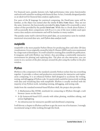 For financial users, pandas features rich, high-performance time series functionality
and tools well-suited for working with financial data. In fact, I initially designed pandas
as an ideal tool for financial data analysis applications.
For users of the R language for statistical computing, the DataFrame name will be
familiar, as the object was named after the similar R data.frame object. They are not
the same, however; the functionality provided by data.frame in R is essentially a strict
subset of that provided by the pandas DataFrame. While this is a book about Python, I
will occasionally draw comparisons with R as it is one of the most widely-used open
source data analysis environments and will be familiar to many readers.
The pandas name itself is derived from panel data, an econometrics term for multidi-
mensional structured data sets, and Python data analysis itself.
matplotlib
matplotlib is the most popular Python library for producing plots and other 2D data
visualizations.ItwasoriginallycreatedbyJohnD.Hunter (JDH)andisnowmaintained
by a large team of developers. It is well-suited for creating plots suitable for publication.
It integrates well with IPython (see below), thus providing a comfortable interactive
environment for plotting and exploring data. The plots are also interactive; you can
zoom in on a section of the plot and pan around the plot using the toolbar in the plot
window.
IPython
IPython is the component in the standard scientific Python toolset that ties everything
together. It provides a robust and productive environment for interactive and explor-
atory computing. It is an enhanced Python shell designed to accelerate the writing,
testing, and debugging of Python code. It is particularly useful for interactively working
with data and visualizing data with matplotlib. IPython is usually involved with the
majority of my Python work, including running, debugging, and testing code.
Aside from the standard terminal-based IPython shell, the project also provides
• A Mathematica-like HTML notebook for connecting to IPython through a web
browser (more on this later).
• A Qt framework-based GUI console with inline plotting, multiline editing, and
syntax highlighting
• An infrastructure for interactive parallel and distributed computing
I will devote a chapter to IPython and how to get the most out of its features. I strongly
recommend using it while working through this book.
Essential Python Libraries | 5
 