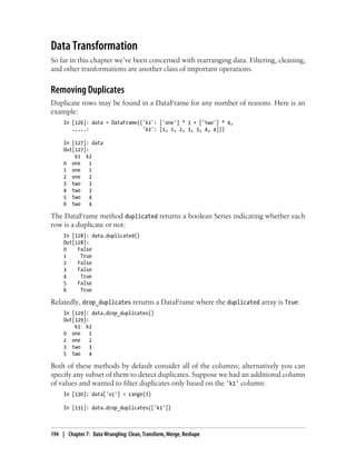 Data Transformation
So far in this chapter we’ve been concerned with rearranging data. Filtering, cleaning,
and other tranformations are another class of important operations.
Removing Duplicates
Duplicate rows may be found in a DataFrame for any number of reasons. Here is an
example:
In [126]: data = DataFrame({'k1': ['one'] * 3 + ['two'] * 4,
.....: 'k2': [1, 1, 2, 3, 3, 4, 4]})
In [127]: data
Out[127]:
k1 k2
0 one 1
1 one 1
2 one 2
3 two 3
4 two 3
5 two 4
6 two 4
The DataFrame method duplicated returns a boolean Series indicating whether each
row is a duplicate or not:
In [128]: data.duplicated()
Out[128]:
0 False
1 True
2 False
3 False
4 True
5 False
6 True
Relatedly, drop_duplicates returns a DataFrame where the duplicated array is True:
In [129]: data.drop_duplicates()
Out[129]:
k1 k2
0 one 1
2 one 2
3 two 3
5 two 4
Both of these methods by default consider all of the columns; alternatively you can
specify any subset of them to detect duplicates. Suppose we had an additional column
of values and wanted to filter duplicates only based on the 'k1' column:
In [130]: data['v1'] = range(7)
In [131]: data.drop_duplicates(['k1'])
194 | Chapter 7: Data Wrangling: Clean, Transform, Merge, Reshape
 