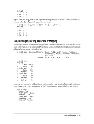Out[131]:
k1 k2 v1
0 one 1 0
3 two 3 3
duplicated and drop_duplicates by default keep the first observed value combination.
Passing take_last=True will return the last one:
In [132]: data.drop_duplicates(['k1', 'k2'], take_last=True)
Out[132]:
k1 k2 v1
1 one 1 1
2 one 2 2
4 two 3 4
6 two 4 6
Transforming Data Using a Function or Mapping
For many data sets, you may wish to perform some transformation based on the values
in an array, Series, or column in a DataFrame. Consider the following hypothetical data
collected about some kinds of meat:
In [133]: data = DataFrame({'food': ['bacon', 'pulled pork', 'bacon', 'Pastrami',
.....: 'corned beef', 'Bacon', 'pastrami', 'honey ham',
.....: 'nova lox'],
.....: 'ounces': [4, 3, 12, 6, 7.5, 8, 3, 5, 6]})
In [134]: data
Out[134]:
food ounces
0 bacon 4.0
1 pulled pork 3.0
2 bacon 12.0
3 Pastrami 6.0
4 corned beef 7.5
5 Bacon 8.0
6 pastrami 3.0
7 honey ham 5.0
8 nova lox 6.0
Suppose you wanted to add a column indicating the type of animal that each food came
from. Let’s write down a mapping of each distinct meat type to the kind of animal:
meat_to_animal = {
'bacon': 'pig',
'pulled pork': 'pig',
'pastrami': 'cow',
'corned beef': 'cow',
'honey ham': 'pig',
'nova lox': 'salmon'
}
Data Transformation | 195
 