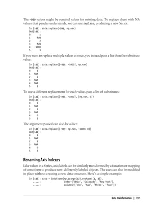 The -999 values might be sentinel values for missing data. To replace these with NA
values that pandas understands, we can use replace, producing a new Series:
In [141]: data.replace(-999, np.nan)
Out[141]:
0 1
1 NaN
2 2
3 NaN
4 -1000
5 3
If you want to replace multiple values at once, you instead pass a list then the substitute
value:
In [142]: data.replace([-999, -1000], np.nan)
Out[142]:
0 1
1 NaN
2 2
3 NaN
4 NaN
5 3
To use a different replacement for each value, pass a list of substitutes:
In [143]: data.replace([-999, -1000], [np.nan, 0])
Out[143]:
0 1
1 NaN
2 2
3 NaN
4 0
5 3
The argument passed can also be a dict:
In [144]: data.replace({-999: np.nan, -1000: 0})
Out[144]:
0 1
1 NaN
2 2
3 NaN
4 0
5 3
Renaming Axis Indexes
Like values in a Series, axis labels can be similarly transformed by a function or mapping
of some form to produce new, differently labeled objects. The axes can also be modified
in place without creating a new data structure. Here’s a simple example:
In [145]: data = DataFrame(np.arange(12).reshape((3, 4)),
.....: index=['Ohio', 'Colorado', 'New York'],
.....: columns=['one', 'two', 'three', 'four'])
Data Transformation | 197
 