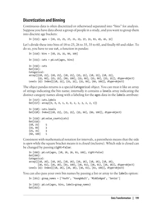 Discretization and Binning
Continuous data is often discretized or otherwised separated into “bins” for analysis.
Suppose you have data about a group of people in a study, and you want to group them
into discrete age buckets:
In [153]: ages = [20, 22, 25, 27, 21, 23, 37, 31, 61, 45, 41, 32]
Let’s divide these into bins of 18 to 25, 26 to 35, 35 to 60, and finally 60 and older. To
do so, you have to use cut, a function in pandas:
In [154]: bins = [18, 25, 35, 60, 100]
In [155]: cats = pd.cut(ages, bins)
In [156]: cats
Out[156]:
Categorical:
array([(18, 25], (18, 25], (18, 25], (25, 35], (18, 25], (18, 25],
(35, 60], (25, 35], (60, 100], (35, 60], (35, 60], (25, 35]], dtype=object)
Levels (4): Index([(18, 25], (25, 35], (35, 60], (60, 100]], dtype=object)
The object pandas returns is a special Categorical object. You can treat it like an array
of strings indicating the bin name; internally it contains a levels array indicating the
distinct category names along with a labeling for the ages data in the labels attribute:
In [157]: cats.labels
Out[157]: array([0, 0, 0, 1, 0, 0, 2, 1, 3, 2, 2, 1])
In [158]: cats.levels
Out[158]: Index([(18, 25], (25, 35], (35, 60], (60, 100]], dtype=object)
In [159]: pd.value_counts(cats)
Out[159]:
(18, 25] 5
(35, 60] 3
(25, 35] 3
(60, 100] 1
Consistent with mathematical notation for intervals, a parenthesis means that the side
is open while the square bracket means it is closed (inclusive). Which side is closed can
be changed by passing right=False:
In [160]: pd.cut(ages, [18, 26, 36, 61, 100], right=False)
Out[160]:
Categorical:
array([[18, 26), [18, 26), [18, 26), [26, 36), [18, 26), [18, 26),
[36, 61), [26, 36), [61, 100), [36, 61), [36, 61), [26, 36)], dtype=object)
Levels (4): Index([[18, 26), [26, 36), [36, 61), [61, 100)], dtype=object)
You can also pass your own bin names by passing a list or array to the labels option:
In [161]: group_names = ['Youth', 'YoungAdult', 'MiddleAged', 'Senior']
In [162]: pd.cut(ages, bins, labels=group_names)
Out[162]:
Data Transformation | 199
 