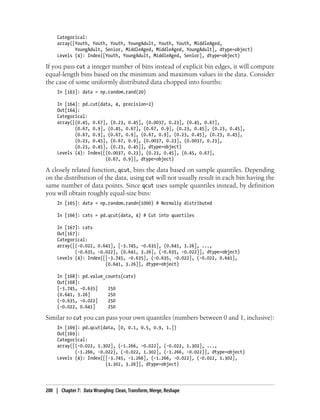 Categorical:
array([Youth, Youth, Youth, YoungAdult, Youth, Youth, MiddleAged,
YoungAdult, Senior, MiddleAged, MiddleAged, YoungAdult], dtype=object)
Levels (4): Index([Youth, YoungAdult, MiddleAged, Senior], dtype=object)
If you pass cut a integer number of bins instead of explicit bin edges, it will compute
equal-length bins based on the minimum and maximum values in the data. Consider
the case of some uniformly distributed data chopped into fourths:
In [163]: data = np.random.rand(20)
In [164]: pd.cut(data, 4, precision=2)
Out[164]:
Categorical:
array([(0.45, 0.67], (0.23, 0.45], (0.0037, 0.23], (0.45, 0.67],
(0.67, 0.9], (0.45, 0.67], (0.67, 0.9], (0.23, 0.45], (0.23, 0.45],
(0.67, 0.9], (0.67, 0.9], (0.67, 0.9], (0.23, 0.45], (0.23, 0.45],
(0.23, 0.45], (0.67, 0.9], (0.0037, 0.23], (0.0037, 0.23],
(0.23, 0.45], (0.23, 0.45]], dtype=object)
Levels (4): Index([(0.0037, 0.23], (0.23, 0.45], (0.45, 0.67],
(0.67, 0.9]], dtype=object)
A closely related function, qcut, bins the data based on sample quantiles. Depending
on the distribution of the data, using cut will not usually result in each bin having the
same number of data points. Since qcut uses sample quantiles instead, by definition
you will obtain roughly equal-size bins:
In [165]: data = np.random.randn(1000) # Normally distributed
In [166]: cats = pd.qcut(data, 4) # Cut into quartiles
In [167]: cats
Out[167]:
Categorical:
array([(-0.022, 0.641], [-3.745, -0.635], (0.641, 3.26], ...,
(-0.635, -0.022], (0.641, 3.26], (-0.635, -0.022]], dtype=object)
Levels (4): Index([[-3.745, -0.635], (-0.635, -0.022], (-0.022, 0.641],
(0.641, 3.26]], dtype=object)
In [168]: pd.value_counts(cats)
Out[168]:
[-3.745, -0.635] 250
(0.641, 3.26] 250
(-0.635, -0.022] 250
(-0.022, 0.641] 250
Similar to cut you can pass your own quantiles (numbers between 0 and 1, inclusive):
In [169]: pd.qcut(data, [0, 0.1, 0.5, 0.9, 1.])
Out[169]:
Categorical:
array([(-0.022, 1.302], (-1.266, -0.022], (-0.022, 1.302], ...,
(-1.266, -0.022], (-0.022, 1.302], (-1.266, -0.022]], dtype=object)
Levels (4): Index([[-3.745, -1.266], (-1.266, -0.022], (-0.022, 1.302],
(1.302, 3.26]], dtype=object)
200 | Chapter 7: Data Wrangling: Clean, Transform, Merge, Reshape
 