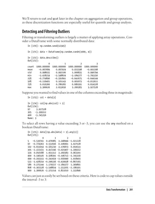 We’ll return to cut and qcut later in the chapter on aggregation and group operations,
as these discretization functions are especially useful for quantile and group analysis.
Detecting and Filtering Outliers
Filtering or transforming outliers is largely a matter of applying array operations. Con-
sider a DataFrame with some normally distributed data:
In [170]: np.random.seed(12345)
In [171]: data = DataFrame(np.random.randn(1000, 4))
In [172]: data.describe()
Out[172]:
0 1 2 3
count 1000.000000 1000.000000 1000.000000 1000.000000
mean -0.067684 0.067924 0.025598 -0.002298
std 0.998035 0.992106 1.006835 0.996794
min -3.428254 -3.548824 -3.184377 -3.745356
25% -0.774890 -0.591841 -0.641675 -0.644144
50% -0.116401 0.101143 0.002073 -0.013611
75% 0.616366 0.780282 0.680391 0.654328
max 3.366626 2.653656 3.260383 3.927528
Suppose you wanted to find values in one of the columns exceeding three in magnitude:
In [173]: col = data[3]
In [174]: col[np.abs(col) > 3]
Out[174]:
97 3.927528
305 -3.399312
400 -3.745356
Name: 3
To select all rows having a value exceeding 3 or -3, you can use the any method on a
boolean DataFrame:
In [175]: data[(np.abs(data) > 3).any(1)]
Out[175]:
0 1 2 3
5 -0.539741 0.476985 3.248944 -1.021228
97 -0.774363 0.552936 0.106061 3.927528
102 -0.655054 -0.565230 3.176873 0.959533
305 -2.315555 0.457246 -0.025907 -3.399312
324 0.050188 1.951312 3.260383 0.963301
400 0.146326 0.508391 -0.196713 -3.745356
499 -0.293333 -0.242459 -3.056990 1.918403
523 -3.428254 -0.296336 -0.439938 -0.867165
586 0.275144 1.179227 -3.184377 1.369891
808 -0.362528 -3.548824 1.553205 -2.186301
900 3.366626 -2.372214 0.851010 1.332846
Values can just as easily be set based on these criteria. Here is code to cap values outside
the interval -3 to 3:
Data Transformation | 201
 