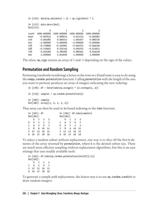 In [176]: data[np.abs(data) > 3] = np.sign(data) * 3
In [177]: data.describe()
Out[177]:
0 1 2 3
count 1000.000000 1000.000000 1000.000000 1000.000000
mean -0.067623 0.068473 0.025153 -0.002081
std 0.995485 0.990253 1.003977 0.989736
min -3.000000 -3.000000 -3.000000 -3.000000
25% -0.774890 -0.591841 -0.641675 -0.644144
50% -0.116401 0.101143 0.002073 -0.013611
75% 0.616366 0.780282 0.680391 0.654328
max 3.000000 2.653656 3.000000 3.000000
The ufunc np.sign returns an array of 1 and -1 depending on the sign of the values.
Permutation and Random Sampling
Permuting (randomly reordering) a Series or the rows in a DataFrame is easy to do using
the numpy.random.permutation function. Calling permutation with the length of the axis
you want to permute produces an array of integers indicating the new ordering:
In [178]: df = DataFrame(np.arange(5 * 4).reshape(5, 4))
In [179]: sampler = np.random.permutation(5)
In [180]: sampler
Out[180]: array([1, 0, 2, 3, 4])
That array can then be used in ix-based indexing or the take function:
In [181]: df In [182]: df.take(sampler)
Out[181]: Out[182]:
0 1 2 3 0 1 2 3
0 0 1 2 3 1 4 5 6 7
1 4 5 6 7 0 0 1 2 3
2 8 9 10 11 2 8 9 10 11
3 12 13 14 15 3 12 13 14 15
4 16 17 18 19 4 16 17 18 19
To select a random subset without replacement, one way is to slice off the first k ele-
ments of the array returned by permutation, where k is the desired subset size. There
are much more efficient sampling-without-replacement algorithms, but this is an easy
strategy that uses readily available tools:
In [183]: df.take(np.random.permutation(len(df))[:3])
Out[183]:
0 1 2 3
1 4 5 6 7
3 12 13 14 15
4 16 17 18 19
To generate a sample with replacement, the fastest way is to use np.random.randint to
draw random integers:
202 | Chapter 7: Data Wrangling: Clean, Transform, Merge, Reshape
 