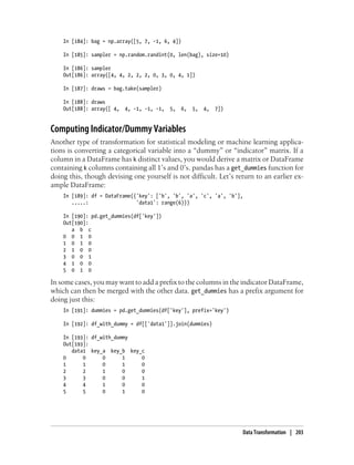 In [184]: bag = np.array([5, 7, -1, 6, 4])
In [185]: sampler = np.random.randint(0, len(bag), size=10)
In [186]: sampler
Out[186]: array([4, 4, 2, 2, 2, 0, 3, 0, 4, 1])
In [187]: draws = bag.take(sampler)
In [188]: draws
Out[188]: array([ 4, 4, -1, -1, -1, 5, 6, 5, 4, 7])
Computing Indicator/Dummy Variables
Another type of transformation for statistical modeling or machine learning applica-
tions is converting a categorical variable into a “dummy” or “indicator” matrix. If a
column in a DataFrame has k distinct values, you would derive a matrix or DataFrame
containing k columns containing all 1’s and 0’s. pandas has a get_dummies function for
doing this, though devising one yourself is not difficult. Let’s return to an earlier ex-
ample DataFrame:
In [189]: df = DataFrame({'key': ['b', 'b', 'a', 'c', 'a', 'b'],
.....: 'data1': range(6)})
In [190]: pd.get_dummies(df['key'])
Out[190]:
a b c
0 0 1 0
1 0 1 0
2 1 0 0
3 0 0 1
4 1 0 0
5 0 1 0
In some cases, you may want to add a prefix to the columns in the indicator DataFrame,
which can then be merged with the other data. get_dummies has a prefix argument for
doing just this:
In [191]: dummies = pd.get_dummies(df['key'], prefix='key')
In [192]: df_with_dummy = df[['data1']].join(dummies)
In [193]: df_with_dummy
Out[193]:
data1 key_a key_b key_c
0 0 0 1 0
1 1 0 1 0
2 2 1 0 0
3 3 0 0 1
4 4 1 0 0
5 5 0 1 0
Data Transformation | 203
 