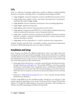 SciPy
SciPy is a collection of packages addressing a number of different standard problem
domains in scientific computing. Here is a sampling of the packages included:
• scipy.integrate: numerical integration routines and differential equation solvers
• scipy.linalg: linear algebra routines and matrix decompositions extending be-
yond those provided in numpy.linalg.
• scipy.optimize: function optimizers (minimizers) and root finding algorithms
• scipy.signal: signal processing tools
• scipy.sparse: sparse matrices and sparse linear system solvers
• scipy.special: wrapper around SPECFUN, a Fortran library implementing many
common mathematical functions, such as the gamma function
• scipy.stats: standard continuous and discrete probability distributions (density
functions, samplers, continuous distribution functions), various statistical tests,
and more descriptive statistics
• scipy.weave: tool for using inline C++ code to accelerate array computations
Together NumPy and SciPy form a reasonably complete computational replacement
for much of MATLAB along with some of its add-on toolboxes.
Installation and Setup
Since everyone uses Python for different applications, there is no single solution for
settingupPythonandrequiredadd-onpackages.Manyreaderswillnothaveacomplete
scientific Python environment suitable for following along with this book, so here I will
give detailed instructions to get set up on each operating system. I recommend using
one of the following base Python distributions:
• Enthought Python Distribution: a scientific-oriented Python distribution from En-
thought (http://www.enthought.com). This includes EPDFree, a free base scientific
distribution (with NumPy, SciPy, matplotlib, Chaco, and IPython) and EPD Full,
a comprehensive suite of more than 100 scientific packages across many domains.
EPD Full is free for academic use but has an annual subscription for non-academic
users.
• Python(x,y) (http://pythonxy.googlecode.com): A free scientific-oriented Python
distribution for Windows.
I will be using EPDFree for the installation guides, though you are welcome to take
another approach depending on your needs. At the time of this writing, EPD includes
Python 2.7, though this might change at some point in the future. After installing, you
will have the following packages installed and importable:
6 | Chapter 1: Preliminaries
 