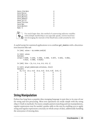 Genre_Film-Noir 0
Genre_Horror 0
Genre_Musical 0
Genre_Mystery 0
Genre_Romance 0
Genre_Sci-Fi 0
Genre_Thriller 0
Genre_War 0
Genre_Western 0
Name: 0
For much larger data, this method of constructing indicator variables
with multiple membership is not especially speedy. A lower-level func-
tion leveraging the internals of the DataFrame could certainly be writ-
ten.
A useful recipe for statistical applications is to combine get_dummies with a discretiza-
tion function like cut:
In [204]: values = np.random.rand(10)
In [205]: values
Out[205]:
array([ 0.9296, 0.3164, 0.1839, 0.2046, 0.5677, 0.5955, 0.9645,
0.6532, 0.7489, 0.6536])
In [206]: bins = [0, 0.2, 0.4, 0.6, 0.8, 1]
In [207]: pd.get_dummies(pd.cut(values, bins))
Out[207]:
(0, 0.2] (0.2, 0.4] (0.4, 0.6] (0.6, 0.8] (0.8, 1]
0 0 0 0 0 1
1 0 1 0 0 0
2 1 0 0 0 0
3 0 1 0 0 0
4 0 0 1 0 0
5 0 0 1 0 0
6 0 0 0 0 1
7 0 0 0 1 0
8 0 0 0 1 0
9 0 0 0 1 0
String Manipulation
Python has long been a popular data munging language in part due to its ease-of-use
for string and text processing. Most text operations are made simple with the string
object’s built-in methods. For more complex pattern matching and text manipulations,
regular expressions may be needed. pandas adds to the mix by enabling you to apply
string and regular expressions concisely on whole arrays of data, additionally handling
the annoyance of missing data.
String Manipulation | 205
 