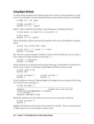 String Object Methods
In many string munging and scripting applications, built-in string methods are suffi-
cient. As an example, a comma-separated string can be broken into pieces with split:
In [208]: val = 'a,b, guido'
In [209]: val.split(',')
Out[209]: ['a', 'b', ' guido']
split is often combined with strip to trim whitespace (including newlines):
In [210]: pieces = [x.strip() for x in val.split(',')]
In [211]: pieces
Out[211]: ['a', 'b', 'guido']
These substrings could be concatenated together with a two-colon delimiter using ad-
dition:
In [212]: first, second, third = pieces
In [213]: first + '::' + second + '::' + third
Out[213]: 'a::b::guido'
But, this isn’t a practical generic method. A faster and more Pythonic way is to pass a
list or tuple to the join method on the string '::':
In [214]: '::'.join(pieces)
Out[214]: 'a::b::guido'
Other methods are concerned with locating substrings. Using Python’s in keyword is
the best way to detect a substring, though index and find can also be used:
In [215]: 'guido' in val
Out[215]: True
In [216]: val.index(',') In [217]: val.find(':')
Out[216]: 1 Out[217]: -1
Note the difference between find and index is that index raises an exception if the string
isn’t found (versus returning -1):
In [218]: val.index(':')
---------------------------------------------------------------------------
ValueError Traceback (most recent call last)
<ipython-input-218-280f8b2856ce> in <module>()
----> 1 val.index(':')
ValueError: substring not found
Relatedly, count returns the number of occurrences of a particular substring:
In [219]: val.count(',')
Out[219]: 2
replace will substitute occurrences of one pattern for another. This is commonly used
to delete patterns, too, by passing an empty string:
206 | Chapter 7: Data Wrangling: Clean, Transform, Merge, Reshape
 