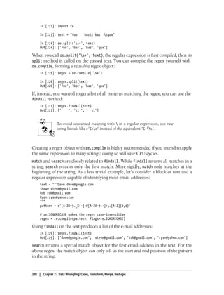 In [222]: import re
In [223]: text = "foo bart baz tqux"
In [224]: re.split('s+', text)
Out[224]: ['foo', 'bar', 'baz', 'qux']
When you call re.split('s+', text), the regular expression is first compiled, then its
split method is called on the passed text. You can compile the regex yourself with
re.compile, forming a reusable regex object:
In [225]: regex = re.compile('s+')
In [226]: regex.split(text)
Out[226]: ['foo', 'bar', 'baz', 'qux']
If, instead, you wanted to get a list of all patterns matching the regex, you can use the
findall method:
In [227]: regex.findall(text)
Out[227]: [' ', 't ', ' t']
To avoid unwanted escaping with  in a regular expression, use raw
string literals like r'C:x' instead of the equivalent 'C:x'.
Creating a regex object with re.compile is highly recommended if you intend to apply
the same expression to many strings; doing so will save CPU cycles.
match and search are closely related to findall. While findall returns all matches in a
string, search returns only the first match. More rigidly, match only matches at the
beginning of the string. As a less trivial example, let’s consider a block of text and a
regular expression capable of identifying most email addresses:
text = """Dave dave@google.com
Steve steve@gmail.com
Rob rob@gmail.com
Ryan ryan@yahoo.com
"""
pattern = r'[A-Z0-9._%+-]+@[A-Z0-9.-]+.[A-Z]{2,4}'
# re.IGNORECASE makes the regex case-insensitive
regex = re.compile(pattern, flags=re.IGNORECASE)
Using findall on the text produces a list of the e-mail addresses:
In [229]: regex.findall(text)
Out[229]: ['dave@google.com', 'steve@gmail.com', 'rob@gmail.com', 'ryan@yahoo.com']
search returns a special match object for the first email address in the text. For the
above regex, the match object can only tell us the start and end position of the pattern
in the string:
208 | Chapter 7: Data Wrangling: Clean, Transform, Merge, Reshape
 
