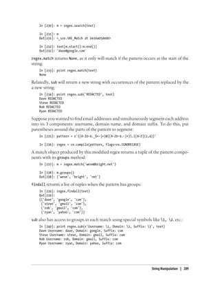 In [230]: m = regex.search(text)
In [231]: m
Out[231]: <_sre.SRE_Match at 0x10a05de00>
In [232]: text[m.start():m.end()]
Out[232]: 'dave@google.com'
regex.match returns None, as it only will match if the pattern occurs at the start of the
string:
In [233]: print regex.match(text)
None
Relatedly, sub will return a new string with occurrences of the pattern replaced by the
a new string:
In [234]: print regex.sub('REDACTED', text)
Dave REDACTED
Steve REDACTED
Rob REDACTED
Ryan REDACTED
Suppose you wanted to find email addresses and simultaneously segment each address
into its 3 components: username, domain name, and domain suffix. To do this, put
parentheses around the parts of the pattern to segment:
In [235]: pattern = r'([A-Z0-9._%+-]+)@([A-Z0-9.-]+).([A-Z]{2,4})'
In [236]: regex = re.compile(pattern, flags=re.IGNORECASE)
A match object produced by this modified regex returns a tuple of the pattern compo-
nents with its groups method:
In [237]: m = regex.match('wesm@bright.net')
In [238]: m.groups()
Out[238]: ('wesm', 'bright', 'net')
findall returns a list of tuples when the pattern has groups:
In [239]: regex.findall(text)
Out[239]:
[('dave', 'google', 'com'),
('steve', 'gmail', 'com'),
('rob', 'gmail', 'com'),
('ryan', 'yahoo', 'com')]
sub also has access to groups in each match using special symbols like 1, 2, etc.:
In [240]: print regex.sub(r'Username: 1, Domain: 2, Suffix: 3', text)
Dave Username: dave, Domain: google, Suffix: com
Steve Username: steve, Domain: gmail, Suffix: com
Rob Username: rob, Domain: gmail, Suffix: com
Ryan Username: ryan, Domain: yahoo, Suffix: com
String Manipulation | 209
 