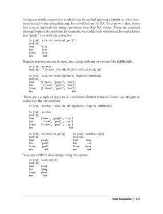 String and regular expression methods can be applied (passing a lambda or other func-
tion) to each value using data.map, but it will fail on the NA. To cope with this, Series
has concise methods for string operations that skip NA values. These are accessed
through Series’s str attribute; for example, we could check whether each email address
has 'gmail' in it with str.contains:
In [248]: data.str.contains('gmail')
Out[248]:
Dave False
Rob True
Steve True
Wes NaN
Regular expressions can be used, too, along with any re options like IGNORECASE:
In [249]: pattern
Out[249]: '([A-Z0-9._%+-]+)@([A-Z0-9.-]+).([A-Z]{2,4})'
In [250]: data.str.findall(pattern, flags=re.IGNORECASE)
Out[250]:
Dave [('dave', 'google', 'com')]
Rob [('rob', 'gmail', 'com')]
Steve [('steve', 'gmail', 'com')]
Wes NaN
There are a couple of ways to do vectorized element retrieval. Either use str.get or
index into the str attribute:
In [251]: matches = data.str.match(pattern, flags=re.IGNORECASE)
In [252]: matches
Out[252]:
Dave ('dave', 'google', 'com')
Rob ('rob', 'gmail', 'com')
Steve ('steve', 'gmail', 'com')
Wes NaN
In [253]: matches.str.get(1) In [254]: matches.str[0]
Out[253]: Out[254]:
Dave google Dave dave
Rob gmail Rob rob
Steve gmail Steve steve
Wes NaN Wes NaN
You can similarly slice strings using this syntax:
In [255]: data.str[:5]
Out[255]:
Dave dave@
Rob rob@g
Steve steve
Wes NaN
String Manipulation | 211
 