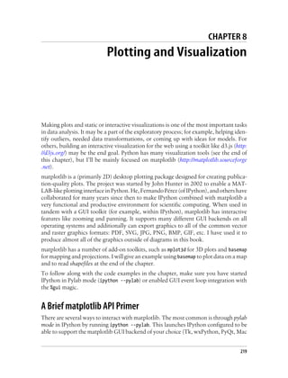 CHAPTER 8
Plotting and Visualization
Making plots and static or interactive visualizations is one of the most important tasks
in data analysis. It may be a part of the exploratory process; for example, helping iden-
tify outliers, needed data transformations, or coming up with ideas for models. For
others, building an interactive visualization for the web using a toolkit like d3.js (http:
//d3js.org/) may be the end goal. Python has many visualization tools (see the end of
this chapter), but I’ll be mainly focused on matplotlib (http://matplotlib.sourceforge
.net).
matplotlib is a (primarily 2D) desktop plotting package designed for creating publica-
tion-quality plots. The project was started by John Hunter in 2002 to enable a MAT-
LAB-like plotting interface in Python. He, Fernando Pérez (of IPython), and others have
collaborated for many years since then to make IPython combined with matplotlib a
very functional and productive environment for scientific computing. When used in
tandem with a GUI toolkit (for example, within IPython), matplotlib has interactive
features like zooming and panning. It supports many different GUI backends on all
operating systems and additionally can export graphics to all of the common vector
and raster graphics formats: PDF, SVG, JPG, PNG, BMP, GIF, etc. I have used it to
produce almost all of the graphics outside of diagrams in this book.
matplotlib has a number of add-on toolkits, such as mplot3d for 3D plots and basemap
for mapping and projections. I will give an example using basemap to plot data on a map
and to read shapefiles at the end of the chapter.
To follow along with the code examples in the chapter, make sure you have started
IPython in Pylab mode (ipython --pylab) or enabled GUI event loop integration with
the %gui magic.
A Brief matplotlib API Primer
There are several ways to interact with matplotlib. The most common is through pylab
mode in IPython by running ipython --pylab. This launches IPython configured to be
able to support the matplotlib GUI backend of your choice (Tk, wxPython, PyQt, Mac
219
 