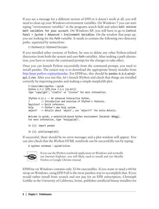 If you see a message for a different version of EPD or it doesn’t work at all, you will
need to clean up your Windows environment variables. On Windows 7 you can start
typing “environment variables” in the programs search field and select Edit environ
ment variables for your account. On Windows XP, you will have to go to Control
Panel > System > Advanced > Environment Variables. On the window that pops up,
you are looking for the Path variable. It needs to contain the following two directory
paths, separated by semicolons:
C:Python27;C:Python27Scripts
If you installed other versions of Python, be sure to delete any other Python-related
directories from both the system and user Path variables. After making a path alterna-
tion, you have to restart the command prompt for the changes to take effect.
Once you can launch Python successfully from the command prompt, you need to
install pandas. The easiest way is to download the appropriate binary installer from
http://pypi.python.org/pypi/pandas. For EPDFree, this should be pandas-0.9.0.win32-
py2.7.exe. After you run this, let’s launch IPython and check that things are installed
correctly by importing pandas and making a simple matplotlib plot:
C:UsersWes>ipython --pylab
Python 2.7.3 |EPD_free 7.3-1 (32-bit)|
Type "copyright", "credits" or "license" for more information.
IPython 0.12.1 -- An enhanced Interactive Python.
? -> Introduction and overview of IPython's features.
%quickref -> Quick reference.
help -> Python's own help system.
object? -> Details about 'object', use 'object??' for extra details.
Welcome to pylab, a matplotlib-based Python environment [backend: WXAgg].
For more information, type 'help(pylab)'.
In [1]: import pandas
In [2]: plot(arange(10))
If successful, there should be no error messages and a plot window will appear. You
can also check that the IPython HTML notebook can be successfully run by typing:
$ ipython notebook --pylab=inline
If you use the IPython notebook application on Windows and normally
use Internet Explorer, you will likely need to install and run Mozilla
Firefox or Google Chrome instead.
EPDFree on Windows contains only 32-bit executables. If you want or need a 64-bit
setup on Windows, using EPD Full is the most painless way to accomplish that. If you
would rather install from scratch and not pay for an EPD subscription, Christoph
Gohlke at the University of California, Irvine, publishes unofficial binary installers for
8 | Chapter 1: Preliminaries
 