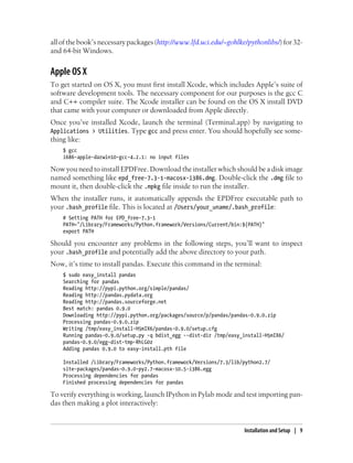 all of the book’s necessary packages (http://www.lfd.uci.edu/~gohlke/pythonlibs/) for 32-
and 64-bit Windows.
Apple OS X
To get started on OS X, you must first install Xcode, which includes Apple’s suite of
software development tools. The necessary component for our purposes is the gcc C
and C++ compiler suite. The Xcode installer can be found on the OS X install DVD
that came with your computer or downloaded from Apple directly.
Once you’ve installed Xcode, launch the terminal (Terminal.app) by navigating to
Applications > Utilities. Type gcc and press enter. You should hopefully see some-
thing like:
$ gcc
i686-apple-darwin10-gcc-4.2.1: no input files
Now you need to install EPDFree. Download the installer which should be a disk image
named something like epd_free-7.3-1-macosx-i386.dmg. Double-click the .dmg file to
mount it, then double-click the .mpkg file inside to run the installer.
When the installer runs, it automatically appends the EPDFree executable path to
your .bash_profile file. This is located at /Users/your_uname/.bash_profile:
# Setting PATH for EPD_free-7.3-1
PATH="/Library/Frameworks/Python.framework/Versions/Current/bin:${PATH}"
export PATH
Should you encounter any problems in the following steps, you’ll want to inspect
your .bash_profile and potentially add the above directory to your path.
Now, it’s time to install pandas. Execute this command in the terminal:
$ sudo easy_install pandas
Searching for pandas
Reading http://pypi.python.org/simple/pandas/
Reading http://pandas.pydata.org
Reading http://pandas.sourceforge.net
Best match: pandas 0.9.0
Downloading http://pypi.python.org/packages/source/p/pandas/pandas-0.9.0.zip
Processing pandas-0.9.0.zip
Writing /tmp/easy_install-H5mIX6/pandas-0.9.0/setup.cfg
Running pandas-0.9.0/setup.py -q bdist_egg --dist-dir /tmp/easy_install-H5mIX6/
pandas-0.9.0/egg-dist-tmp-RhLG0z
Adding pandas 0.9.0 to easy-install.pth file
Installed /Library/Frameworks/Python.framework/Versions/7.3/lib/python2.7/
site-packages/pandas-0.9.0-py2.7-macosx-10.5-i386.egg
Processing dependencies for pandas
Finished processing dependencies for pandas
To verify everything is working, launch IPython in Pylab mode and test importing pan-
das then making a plot interactively:
Installation and Setup | 9
 