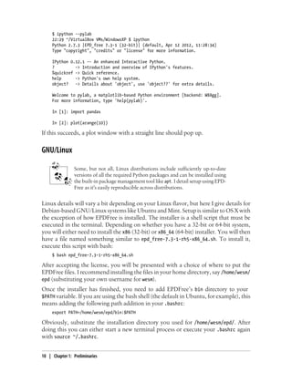 $ ipython --pylab
22:29 ~/VirtualBox VMs/WindowsXP $ ipython
Python 2.7.3 |EPD_free 7.3-1 (32-bit)| (default, Apr 12 2012, 11:28:34)
Type "copyright", "credits" or "license" for more information.
IPython 0.12.1 -- An enhanced Interactive Python.
? -> Introduction and overview of IPython's features.
%quickref -> Quick reference.
help -> Python's own help system.
object? -> Details about 'object', use 'object??' for extra details.
Welcome to pylab, a matplotlib-based Python environment [backend: WXAgg].
For more information, type 'help(pylab)'.
In [1]: import pandas
In [2]: plot(arange(10))
If this succeeds, a plot window with a straight line should pop up.
GNU/Linux
Some, but not all, Linux distributions include sufficiently up-to-date
versions of all the required Python packages and can be installed using
the built-in package management tool like apt. I detail setup using EPD-
Free as it's easily reproducible across distributions.
Linux details will vary a bit depending on your Linux flavor, but here I give details for
Debian-based GNU/Linux systems like Ubuntu and Mint. Setup is similar to OS X with
the exception of how EPDFree is installed. The installer is a shell script that must be
executed in the terminal. Depending on whether you have a 32-bit or 64-bit system,
you will either need to install the x86 (32-bit) or x86_64 (64-bit) installer. You will then
have a file named something similar to epd_free-7.3-1-rh5-x86_64.sh. To install it,
execute this script with bash:
$ bash epd_free-7.3-1-rh5-x86_64.sh
After accepting the license, you will be presented with a choice of where to put the
EPDFree files. I recommend installing the files in your home directory, say /home/wesm/
epd (substituting your own username for wesm).
Once the installer has finished, you need to add EPDFree’s bin directory to your
$PATH variable. If you are using the bash shell (the default in Ubuntu, for example), this
means adding the following path addition in your .bashrc:
export PATH=/home/wesm/epd/bin:$PATH
Obviously, substitute the installation directory you used for /home/wesm/epd/. After
doing this you can either start a new terminal process or execute your .bashrc again
with source ~/.bashrc.
10 | Chapter 1: Preliminaries
 