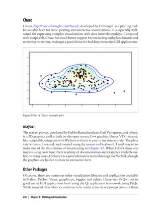 Chaco
Chaco (http://code.enthought.com/chaco/), developed by Enthought, is a plotting tool-
kit suitable both for static plotting and interactive visualizations. It is especially well-
suited for expressing complex visualizations with data interrelationships. Compared
with matplotlib, Chaco has much better support for interacting with plot elements and
rendering is very fast, making it a good choice for building interactive GUI applications.
Figure 8-26. A Chaco example plot
mayavi
Themayaviproject,developedbyPrabhuRamachandran,GaëlVaroquaux,andothers,
is a 3D graphics toolkit built on the open source C++ graphics library VTK. mayavi,
like matplotlib, integrates with IPython so that it is easy to use interactively. The plots
can be panned, rotated, and zoomed using the mouse and keyboard. I used mayavi to
make one of the illustrations of broadcasting in Chapter 12. While I don’t show any
mayavi-using code here, there is plenty of documentation and examples available on-
line. In many cases, I believe it is a good alternative to a technology like WebGL, though
the graphics are harder to share in interactive form.
Other Packages
Of course, there are numerous other visualization libraries and applications available
in Python: PyQwt, Veusz, gnuplot-py, biggles, and others. I have seen PyQwt put to
good use in GUI applications built using the Qt application framework using PyQt.
While many of these libraries continue to be under active development (some of them
248 | Chapter 8: Plotting and Visualization
 