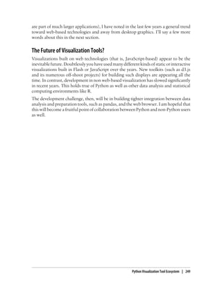 are part of much larger applications), I have noted in the last few years a general trend
toward web-based technologies and away from desktop graphics. I’ll say a few more
words about this in the next section.
The Future of Visualization Tools?
Visualizations built on web technologies (that is, JavaScript-based) appear to be the
inevitable future. Doubtlessly you have used many different kinds of static or interactive
visualizations built in Flash or JavaScript over the years. New toolkits (such as d3.js
and its numerous off-shoot projects) for building such displays are appearing all the
time. In contrast, development in non web-based visualization has slowed significantly
in recent years. This holds true of Python as well as other data analysis and statistical
computing environments like R.
The development challenge, then, will be in building tighter integration between data
analysis and preparation tools, such as pandas, and the web browser. I am hopeful that
this will become a fruitful point of collaboration between Python and non-Python users
as well.
Python Visualization Tool Ecosystem | 249
 