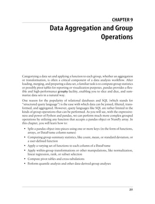 CHAPTER 9
Data Aggregation and Group
Operations
Categorizing a data set and applying a function to each group, whether an aggregation
or transformation, is often a critical component of a data analysis workflow. After
loading, merging, and preparing a data set, a familiar task is to compute group statistics
or possibly pivot tables for reporting or visualization purposes. pandas provides a flex-
ible and high-performance groupby facility, enabling you to slice and dice, and sum-
marize data sets in a natural way.
One reason for the popularity of relational databases and SQL (which stands for
“structured query language”) is the ease with which data can be joined, filtered, trans-
formed, and aggregated. However, query languages like SQL are rather limited in the
kinds of group operations that can be performed. As you will see, with the expressive-
ness and power of Python and pandas, we can perform much more complex grouped
operations by utilizing any function that accepts a pandas object or NumPy array. In
this chapter, you will learn how to:
• Split a pandas object into pieces using one or more keys (in the form of functions,
arrays, or DataFrame column names)
• Computing group summary statistics, like count, mean, or standard deviation, or
a user-defined function
• Apply a varying set of functions to each column of a DataFrame
• Apply within-group transformations or other manipulations, like normalization,
linear regression, rank, or subset selection
• Compute pivot tables and cross-tabulations
• Perform quantile analysis and other data-derived group analyses
251
 