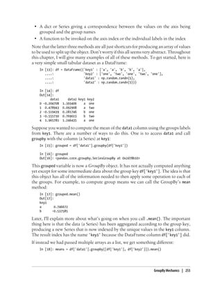 • A dict or Series giving a correspondence between the values on the axis being
grouped and the group names
• A function to be invoked on the axis index or the individual labels in the index
Note that the latter three methods are all just shortcuts for producing an array of values
to be used to split up the object. Don’t worry if this all seems very abstract. Throughout
this chapter, I will give many examples of all of these methods. To get started, here is
a very simple small tabular dataset as a DataFrame:
In [13]: df = DataFrame({'key1' : ['a', 'a', 'b', 'b', 'a'],
....: 'key2' : ['one', 'two', 'one', 'two', 'one'],
....: 'data1' : np.random.randn(5),
....: 'data2' : np.random.randn(5)})
In [14]: df
Out[14]:
data1 data2 key1 key2
0 -0.204708 1.393406 a one
1 0.478943 0.092908 a two
2 -0.519439 0.281746 b one
3 -0.555730 0.769023 b two
4 1.965781 1.246435 a one
Suppose you wanted to compute the mean of the data1 column using the groups labels
from key1. There are a number of ways to do this. One is to access data1 and call
groupby with the column (a Series) at key1:
In [15]: grouped = df['data1'].groupby(df['key1'])
In [16]: grouped
Out[16]: <pandas.core.groupby.SeriesGroupBy at 0x2d78b10>
This grouped variable is now a GroupBy object. It has not actually computed anything
yet except for some intermediate data about the group key df['key1']. The idea is that
this object has all of the information needed to then apply some operation to each of
the groups. For example, to compute group means we can call the GroupBy’s mean
method:
In [17]: grouped.mean()
Out[17]:
key1
a 0.746672
b -0.537585
Later, I'll explain more about what’s going on when you call .mean(). The important
thing here is that the data (a Series) has been aggregated according to the group key,
producing a new Series that is now indexed by the unique values in the key1 column.
The result index has the name 'key1' because the DataFrame column df['key1'] did.
If instead we had passed multiple arrays as a list, we get something different:
In [18]: means = df['data1'].groupby([df['key1'], df['key2']]).mean()
GroupBy Mechanics | 253
 