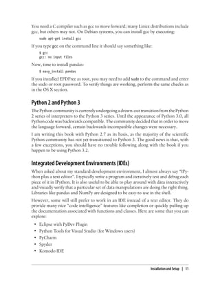 You need a C compiler such as gcc to move forward; many Linux distributions include
gcc, but others may not. On Debian systems, you can install gcc by executing:
sudo apt-get install gcc
If you type gcc on the command line it should say something like:
$ gcc
gcc: no input files
Now, time to install pandas:
$ easy_install pandas
If you installed EPDFree as root, you may need to add sudo to the command and enter
the sudo or root password. To verify things are working, perform the same checks as
in the OS X section.
Python 2 and Python 3
The Python community is currently undergoing a drawn-out transition from the Python
2 series of interpreters to the Python 3 series. Until the appearance of Python 3.0, all
Python code was backwards compatible. The community decided that in order to move
the language forward, certain backwards incompatible changes were necessary.
I am writing this book with Python 2.7 as its basis, as the majority of the scientific
Python community has not yet transitioned to Python 3. The good news is that, with
a few exceptions, you should have no trouble following along with the book if you
happen to be using Python 3.2.
Integrated Development Environments (IDEs)
When asked about my standard development environment, I almost always say “IPy-
thon plus a text editor”. I typically write a program and iteratively test and debug each
piece of it in IPython. It is also useful to be able to play around with data interactively
and visually verify that a particular set of data manipulations are doing the right thing.
Libraries like pandas and NumPy are designed to be easy-to-use in the shell.
However, some will still prefer to work in an IDE instead of a text editor. They do
provide many nice “code intelligence” features like completion or quickly pulling up
the documentation associated with functions and classes. Here are some that you can
explore:
• Eclipse with PyDev Plugin
• Python Tools for Visual Studio (for Windows users)
• PyCharm
• Spyder
• Komodo IDE
Installation and Setup | 11
 