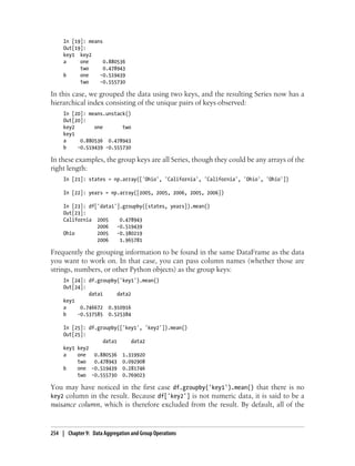 In [19]: means
Out[19]:
key1 key2
a one 0.880536
two 0.478943
b one -0.519439
two -0.555730
In this case, we grouped the data using two keys, and the resulting Series now has a
hierarchical index consisting of the unique pairs of keys observed:
In [20]: means.unstack()
Out[20]:
key2 one two
key1
a 0.880536 0.478943
b -0.519439 -0.555730
In these examples, the group keys are all Series, though they could be any arrays of the
right length:
In [21]: states = np.array(['Ohio', 'California', 'California', 'Ohio', 'Ohio'])
In [22]: years = np.array([2005, 2005, 2006, 2005, 2006])
In [23]: df['data1'].groupby([states, years]).mean()
Out[23]:
California 2005 0.478943
2006 -0.519439
Ohio 2005 -0.380219
2006 1.965781
Frequently the grouping information to be found in the same DataFrame as the data
you want to work on. In that case, you can pass column names (whether those are
strings, numbers, or other Python objects) as the group keys:
In [24]: df.groupby('key1').mean()
Out[24]:
data1 data2
key1
a 0.746672 0.910916
b -0.537585 0.525384
In [25]: df.groupby(['key1', 'key2']).mean()
Out[25]:
data1 data2
key1 key2
a one 0.880536 1.319920
two 0.478943 0.092908
b one -0.519439 0.281746
two -0.555730 0.769023
You may have noticed in the first case df.groupby('key1').mean() that there is no
key2 column in the result. Because df['key2'] is not numeric data, it is said to be a
nuisance column, which is therefore excluded from the result. By default, all of the
254 | Chapter 9: Data Aggregation and Group Operations
 