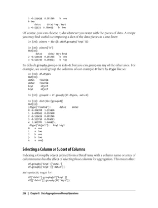 2 -0.519439 0.281746 b one
b two
data1 data2 key1 key2
3 -0.55573 0.769023 b two
Of course, you can choose to do whatever you want with the pieces of data. A recipe
you may find useful is computing a dict of the data pieces as a one-liner:
In [29]: pieces = dict(list(df.groupby('key1')))
In [30]: pieces['b']
Out[30]:
data1 data2 key1 key2
2 -0.519439 0.281746 b one
3 -0.555730 0.769023 b two
By default groupby groups on axis=0, but you can group on any of the other axes. For
example, we could group the columns of our example df here by dtype like so:
In [31]: df.dtypes
Out[31]:
data1 float64
data2 float64
key1 object
key2 object
In [32]: grouped = df.groupby(df.dtypes, axis=1)
In [33]: dict(list(grouped))
Out[33]:
{dtype('float64'): data1 data2
0 -0.204708 1.393406
1 0.478943 0.092908
2 -0.519439 0.281746
3 -0.555730 0.769023
4 1.965781 1.246435,
dtype('object'): key1 key2
0 a one
1 a two
2 b one
3 b two
4 a one}
Selecting a Column or Subset of Columns
Indexing a GroupBy object created from a DataFrame with a column name or array of
column names has the effect of selecting those columns for aggregation. This means that:
df.groupby('key1')['data1']
df.groupby('key1')[['data2']]
are syntactic sugar for:
df['data1'].groupby(df['key1'])
df[['data2']].groupby(df['key1'])
256 | Chapter 9: Data Aggregation and Group Operations
 