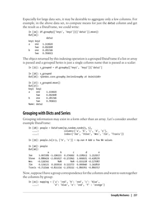 Especially for large data sets, it may be desirable to aggregate only a few columns. For
example, in the above data set, to compute means for just the data2 column and get
the result as a DataFrame, we could write:
In [34]: df.groupby(['key1', 'key2'])[['data2']].mean()
Out[34]:
data2
key1 key2
a one 1.319920
two 0.092908
b one 0.281746
two 0.769023
The object returned by this indexing operation is a grouped DataFrame if a list or array
is passed and a grouped Series is just a single column name that is passed as a scalar:
In [35]: s_grouped = df.groupby(['key1', 'key2'])['data2']
In [36]: s_grouped
Out[36]: <pandas.core.groupby.SeriesGroupBy at 0x2e215d0>
In [37]: s_grouped.mean()
Out[37]:
key1 key2
a one 1.319920
two 0.092908
b one 0.281746
two 0.769023
Name: data2
Grouping with Dicts and Series
Grouping information may exist in a form other than an array. Let’s consider another
example DataFrame:
In [38]: people = DataFrame(np.random.randn(5, 5),
....: columns=['a', 'b', 'c', 'd', 'e'],
....: index=['Joe', 'Steve', 'Wes', 'Jim', 'Travis'])
In [39]: people.ix[2:3, ['b', 'c']] = np.nan # Add a few NA values
In [40]: people
Out[40]:
a b c d e
Joe 1.007189 -1.296221 0.274992 0.228913 1.352917
Steve 0.886429 -2.001637 -0.371843 1.669025 -0.438570
Wes -0.539741 NaN NaN -1.021228 -0.577087
Jim 0.124121 0.302614 0.523772 0.000940 1.343810
Travis -0.713544 -0.831154 -2.370232 -1.860761 -0.860757
Now, suppose I have a group correspondence for the columns and want to sum together
the columns by group:
In [41]: mapping = {'a': 'red', 'b': 'red', 'c': 'blue',
....: 'd': 'blue', 'e': 'red', 'f' : 'orange'}
GroupBy Mechanics | 257
 