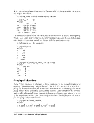 Now, you could easily construct an array from this dict to pass to groupby, but instead
we can just pass the dict:
In [42]: by_column = people.groupby(mapping, axis=1)
In [43]: by_column.sum()
Out[43]:
blue red
Joe 0.503905 1.063885
Steve 1.297183 -1.553778
Wes -1.021228 -1.116829
Jim 0.524712 1.770545
Travis -4.230992 -2.405455
The same functionality holds for Series, which can be viewed as a fixed size mapping.
When I used Series as group keys in the above examples, pandas does, in fact, inspect
each Series to ensure that its index is aligned with the axis it’s grouping:
In [44]: map_series = Series(mapping)
In [45]: map_series
Out[45]:
a red
b red
c blue
d blue
e red
f orange
In [46]: people.groupby(map_series, axis=1).count()
Out[46]:
blue red
Joe 2 3
Steve 2 3
Wes 1 2
Jim 2 3
Travis 2 3
Grouping with Functions
Using Python functions in what can be fairly creative ways is a more abstract way of
defining a group mapping compared with a dict or Series. Any function passed as a
group key will be called once per index value, with the return values being used as the
group names. More concretely, consider the example DataFrame from the previous
section, which has people’s first names as index values. Suppose you wanted to group
by the length of the names; you could compute an array of string lengths, but instead
you can just pass the len function:
In [47]: people.groupby(len).sum()
Out[47]:
a b c d e
3 0.591569 -0.993608 0.798764 -0.791374 2.119639
258 | Chapter 9: Data Aggregation and Group Operations
 