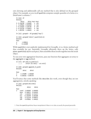 own devising and additionally call any method that is also defined on the grouped
object. For example, as you recall quantile computes sample quantiles of a Series or a
DataFrame’s columns 1:
In [54]: df
Out[54]:
data1 data2 key1 key2
0 -0.204708 1.393406 a one
1 0.478943 0.092908 a two
2 -0.519439 0.281746 b one
3 -0.555730 0.769023 b two
4 1.965781 1.246435 a one
In [55]: grouped = df.groupby('key1')
In [56]: grouped['data1'].quantile(0.9)
Out[56]:
key1
a 1.668413
b -0.523068
While quantile is not explicitly implemented for GroupBy, it is a Series method and
thus available for use. Internally, GroupBy efficiently slices up the Series, calls
piece.quantile(0.9) foreachpiece,thenassemblesthoseresultstogetherintotheresult
object.
To use your own aggregation functions, pass any function that aggregates an array to
the aggregate or agg method:
In [57]: def peak_to_peak(arr):
....: return arr.max() - arr.min()
In [58]: grouped.agg(peak_to_peak)
Out[58]:
data1 data2
key1
a 2.170488 1.300498
b 0.036292 0.487276
You’ll notice that some methods like describe also work, even though they are not
aggregations, strictly speaking:
In [59]: grouped.describe()
Out[59]:
data1 data2
key1
a count 3.000000 3.000000
mean 0.746672 0.910916
std 1.109736 0.712217
min -0.204708 0.092908
25% 0.137118 0.669671
50% 0.478943 1.246435
1. Note that quantile performs linear interpolation if there is no value at exactly the passed percentile.
260 | Chapter 9: Data Aggregation and Group Operations
 