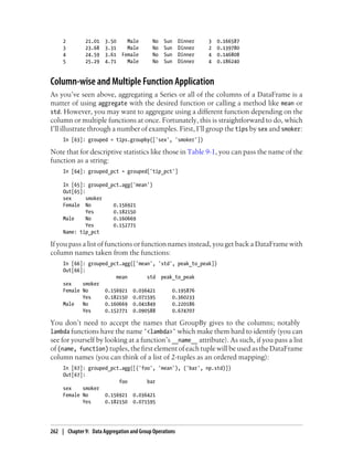 2 21.01 3.50 Male No Sun Dinner 3 0.166587
3 23.68 3.31 Male No Sun Dinner 2 0.139780
4 24.59 3.61 Female No Sun Dinner 4 0.146808
5 25.29 4.71 Male No Sun Dinner 4 0.186240
Column-wise and Multiple Function Application
As you’ve seen above, aggregating a Series or all of the columns of a DataFrame is a
matter of using aggregate with the desired function or calling a method like mean or
std. However, you may want to aggregate using a different function depending on the
column or multiple functions at once. Fortunately, this is straightforward to do, which
I’ll illustrate through a number of examples. First, I’ll group the tips by sex and smoker:
In [63]: grouped = tips.groupby(['sex', 'smoker'])
Note that for descriptive statistics like those in Table 9-1, you can pass the name of the
function as a string:
In [64]: grouped_pct = grouped['tip_pct']
In [65]: grouped_pct.agg('mean')
Out[65]:
sex smoker
Female No 0.156921
Yes 0.182150
Male No 0.160669
Yes 0.152771
Name: tip_pct
If you pass a list of functions or function names instead, you get back a DataFrame with
column names taken from the functions:
In [66]: grouped_pct.agg(['mean', 'std', peak_to_peak])
Out[66]:
mean std peak_to_peak
sex smoker
Female No 0.156921 0.036421 0.195876
Yes 0.182150 0.071595 0.360233
Male No 0.160669 0.041849 0.220186
Yes 0.152771 0.090588 0.674707
You don’t need to accept the names that GroupBy gives to the columns; notably
lambda functions have the name '<lambda>' which make them hard to identify (you can
see for yourself by looking at a function’s __name__ attribute). As such, if you pass a list
of (name, function) tuples, the first element of each tuple will be used as the DataFrame
column names (you can think of a list of 2-tuples as an ordered mapping):
In [67]: grouped_pct.agg([('foo', 'mean'), ('bar', np.std)])
Out[67]:
foo bar
sex smoker
Female No 0.156921 0.036421
Yes 0.182150 0.071595
262 | Chapter 9: Data Aggregation and Group Operations
 