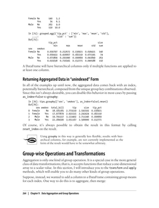 Female No 140 5.2
Yes 74 6.5
Male No 263 9.0
Yes 150 10.0
In [75]: grouped.agg({'tip_pct' : ['min', 'max', 'mean', 'std'],
....: 'size' : 'sum'})
Out[75]:
tip_pct size
min max mean std sum
sex smoker
Female No 0.056797 0.252672 0.156921 0.036421 140
Yes 0.056433 0.416667 0.182150 0.071595 74
Male No 0.071804 0.291990 0.160669 0.041849 263
Yes 0.035638 0.710345 0.152771 0.090588 150
A DataFrame will have hierarchical columns only if multiple functions are applied to
at least one column.
Returning Aggregated Data in “unindexed” Form
In all of the examples up until now, the aggregated data comes back with an index,
potentially hierarchical, composed from the unique group key combinations observed.
Since this isn’t always desirable, you can disable this behavior in most cases by passing
as_index=False to groupby:
In [76]: tips.groupby(['sex', 'smoker'], as_index=False).mean()
Out[76]:
sex smoker total_bill tip size tip_pct
0 Female No 18.105185 2.773519 2.592593 0.156921
1 Female Yes 17.977879 2.931515 2.242424 0.182150
2 Male No 19.791237 3.113402 2.711340 0.160669
3 Male Yes 22.284500 3.051167 2.500000 0.152771
Of course, it’s always possible to obtain the result in this format by calling
reset_index on the result.
Using groupby in this way is generally less flexible; results with hier-
archical columns, for example, are not currently implemented as the
form of the result would have to be somewhat arbitrary.
Group-wise Operations and Transformations
Aggregation is only one kind of group operation. It is a special case in the more general
class of data transformations; that is, it accepts functions that reduce a one-dimensional
array to a scalar value. In this section, I will introduce you to the transform and apply
methods, which will enable you to do many other kinds of group operations.
Suppose, instead, we wanted to add a column to a DataFrame containing group means
for each index. One way to do this is to aggregate, then merge:
264 | Chapter 9: Data Aggregation and Group Operations
 