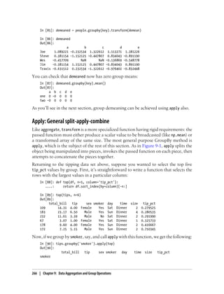 In [85]: demeaned = people.groupby(key).transform(demean)
In [86]: demeaned
Out[86]:
a b c d e
Joe 1.089221 -0.232534 1.322612 1.113271 1.381226
Steve 0.381154 -1.152125 -0.447807 0.834043 -0.891190
Wes -0.457709 NaN NaN -0.136869 -0.548778
Jim -0.381154 1.152125 0.447807 -0.834043 0.891190
Travis -0.631512 0.232534 -1.322612 -0.976402 -0.832448
You can check that demeaned now has zero group means:
In [87]: demeaned.groupby(key).mean()
Out[87]:
a b c d e
one 0 -0 0 0 0
two -0 0 0 0 0
As you’ll see in the next section, group demeaning can be achieved using apply also.
Apply: General split-apply-combine
Like aggregate, transform is a more specialized function having rigid requirements: the
passed function must either produce a scalar value to be broadcasted (like np.mean) or
a transformed array of the same size. The most general purpose GroupBy method is
apply, which is the subject of the rest of this section. As in Figure 9-1, apply splits the
object being manipulated into pieces, invokes the passed function on each piece, then
attempts to concatenate the pieces together.
Returning to the tipping data set above, suppose you wanted to select the top five
tip_pct values by group. First, it’s straightforward to write a function that selects the
rows with the largest values in a particular column:
In [88]: def top(df, n=5, column='tip_pct'):
....: return df.sort_index(by=column)[-n:]
In [89]: top(tips, n=6)
Out[89]:
total_bill tip sex smoker day time size tip_pct
109 14.31 4.00 Female Yes Sat Dinner 2 0.279525
183 23.17 6.50 Male Yes Sun Dinner 4 0.280535
232 11.61 3.39 Male No Sat Dinner 2 0.291990
67 3.07 1.00 Female Yes Sat Dinner 1 0.325733
178 9.60 4.00 Female Yes Sun Dinner 2 0.416667
172 7.25 5.15 Male Yes Sun Dinner 2 0.710345
Now, if we group by smoker, say, and call apply with this function, we get the following:
In [90]: tips.groupby('smoker').apply(top)
Out[90]:
total_bill tip sex smoker day time size tip_pct
smoker
266 | Chapter 9: Data Aggregation and Group Operations
 