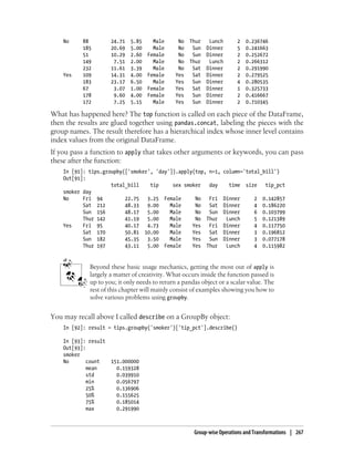 No 88 24.71 5.85 Male No Thur Lunch 2 0.236746
185 20.69 5.00 Male No Sun Dinner 5 0.241663
51 10.29 2.60 Female No Sun Dinner 2 0.252672
149 7.51 2.00 Male No Thur Lunch 2 0.266312
232 11.61 3.39 Male No Sat Dinner 2 0.291990
Yes 109 14.31 4.00 Female Yes Sat Dinner 2 0.279525
183 23.17 6.50 Male Yes Sun Dinner 4 0.280535
67 3.07 1.00 Female Yes Sat Dinner 1 0.325733
178 9.60 4.00 Female Yes Sun Dinner 2 0.416667
172 7.25 5.15 Male Yes Sun Dinner 2 0.710345
What has happened here? The top function is called on each piece of the DataFrame,
then the results are glued together using pandas.concat, labeling the pieces with the
group names. The result therefore has a hierarchical index whose inner level contains
index values from the original DataFrame.
If you pass a function to apply that takes other arguments or keywords, you can pass
these after the function:
In [91]: tips.groupby(['smoker', 'day']).apply(top, n=1, column='total_bill')
Out[91]:
total_bill tip sex smoker day time size tip_pct
smoker day
No Fri 94 22.75 3.25 Female No Fri Dinner 2 0.142857
Sat 212 48.33 9.00 Male No Sat Dinner 4 0.186220
Sun 156 48.17 5.00 Male No Sun Dinner 6 0.103799
Thur 142 41.19 5.00 Male No Thur Lunch 5 0.121389
Yes Fri 95 40.17 4.73 Male Yes Fri Dinner 4 0.117750
Sat 170 50.81 10.00 Male Yes Sat Dinner 3 0.196812
Sun 182 45.35 3.50 Male Yes Sun Dinner 3 0.077178
Thur 197 43.11 5.00 Female Yes Thur Lunch 4 0.115982
Beyond these basic usage mechanics, getting the most out of apply is
largely a matter of creativity. What occurs inside the function passed is
up to you; it only needs to return a pandas object or a scalar value. The
rest of this chapter will mainly consist of examples showing you how to
solve various problems using groupby.
You may recall above I called describe on a GroupBy object:
In [92]: result = tips.groupby('smoker')['tip_pct'].describe()
In [93]: result
Out[93]:
smoker
No count 151.000000
mean 0.159328
std 0.039910
min 0.056797
25% 0.136906
50% 0.155625
75% 0.185014
max 0.291990
Group-wise Operations and Transformations | 267
 