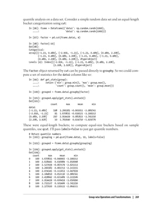 quantile analysis on a data set. Consider a simple random data set and an equal-length
bucket categorization using cut:
In [96]: frame = DataFrame({'data1': np.random.randn(1000),
....: 'data2': np.random.randn(1000)})
In [97]: factor = pd.cut(frame.data1, 4)
In [98]: factor[:10]
Out[98]:
Categorical:
array([(-1.23, 0.489], (-2.956, -1.23], (-1.23, 0.489], (0.489, 2.208],
(-1.23, 0.489], (0.489, 2.208], (-1.23, 0.489], (-1.23, 0.489],
(0.489, 2.208], (0.489, 2.208]], dtype=object)
Levels (4): Index([(-2.956, -1.23], (-1.23, 0.489], (0.489, 2.208],
(2.208, 3.928]], dtype=object)
The Factor object returned by cut can be passed directly to groupby. So we could com-
pute a set of statistics for the data2 column like so:
In [99]: def get_stats(group):
....: return {'min': group.min(), 'max': group.max(),
....: 'count': group.count(), 'mean': group.mean()}
In [100]: grouped = frame.data2.groupby(factor)
In [101]: grouped.apply(get_stats).unstack()
Out[101]:
count max mean min
data1
(-1.23, 0.489] 598 3.260383 -0.002051 -2.989741
(-2.956, -1.23] 95 1.670835 -0.039521 -3.399312
(0.489, 2.208] 297 2.954439 0.081822 -3.745356
(2.208, 3.928] 10 1.765640 0.024750 -1.929776
These were equal-length buckets; to compute equal-size buckets based on sample
quantiles, use qcut. I’ll pass labels=False to just get quantile numbers.
# Return quantile numbers
In [102]: grouping = pd.qcut(frame.data1, 10, labels=False)
In [103]: grouped = frame.data2.groupby(grouping)
In [104]: grouped.apply(get_stats).unstack()
Out[104]:
count max mean min
0 100 1.670835 -0.049902 -3.399312
1 100 2.628441 0.030989 -1.950098
2 100 2.527939 -0.067179 -2.925113
3 100 3.260383 0.065713 -2.315555
4 100 2.074345 -0.111653 -2.047939
5 100 2.184810 0.052130 -2.989741
6 100 2.458842 -0.021489 -2.223506
7 100 2.954439 -0.026459 -3.056990
8 100 2.735527 0.103406 -3.745356
9 100 2.377020 0.220122 -2.064111
Group-wise Operations and Transformations | 269
 