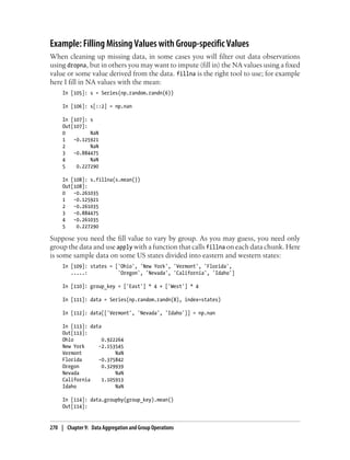 Example: Filling Missing Values with Group-specific Values
When cleaning up missing data, in some cases you will filter out data observations
using dropna, but in others you may want to impute (fill in) the NA values using a fixed
value or some value derived from the data. fillna is the right tool to use; for example
here I fill in NA values with the mean:
In [105]: s = Series(np.random.randn(6))
In [106]: s[::2] = np.nan
In [107]: s
Out[107]:
0 NaN
1 -0.125921
2 NaN
3 -0.884475
4 NaN
5 0.227290
In [108]: s.fillna(s.mean())
Out[108]:
0 -0.261035
1 -0.125921
2 -0.261035
3 -0.884475
4 -0.261035
5 0.227290
Suppose you need the fill value to vary by group. As you may guess, you need only
group the data and use apply with a function that calls fillna on each data chunk. Here
is some sample data on some US states divided into eastern and western states:
In [109]: states = ['Ohio', 'New York', 'Vermont', 'Florida',
.....: 'Oregon', 'Nevada', 'California', 'Idaho']
In [110]: group_key = ['East'] * 4 + ['West'] * 4
In [111]: data = Series(np.random.randn(8), index=states)
In [112]: data[['Vermont', 'Nevada', 'Idaho']] = np.nan
In [113]: data
Out[113]:
Ohio 0.922264
New York -2.153545
Vermont NaN
Florida -0.375842
Oregon 0.329939
Nevada NaN
California 1.105913
Idaho NaN
In [114]: data.groupby(group_key).mean()
Out[114]:
270 | Chapter 9: Data Aggregation and Group Operations
 