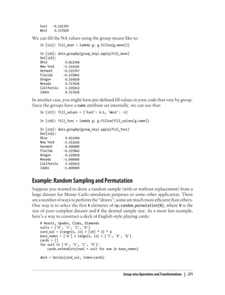 East -0.535707
West 0.717926
We can fill the NA values using the group means like so:
In [115]: fill_mean = lambda g: g.fillna(g.mean())
In [116]: data.groupby(group_key).apply(fill_mean)
Out[116]:
Ohio 0.922264
New York -2.153545
Vermont -0.535707
Florida -0.375842
Oregon 0.329939
Nevada 0.717926
California 1.105913
Idaho 0.717926
In another case, you might have pre-defined fill values in your code that vary by group.
Since the groups have a name attribute set internally, we can use that:
In [117]: fill_values = {'East': 0.5, 'West': -1}
In [118]: fill_func = lambda g: g.fillna(fill_values[g.name])
In [119]: data.groupby(group_key).apply(fill_func)
Out[119]:
Ohio 0.922264
New York -2.153545
Vermont 0.500000
Florida -0.375842
Oregon 0.329939
Nevada -1.000000
California 1.105913
Idaho -1.000000
Example: Random Sampling and Permutation
Suppose you wanted to draw a random sample (with or without replacement) from a
large dataset for Monte Carlo simulation purposes or some other application. There
areanumberofwaystoperformthe“draws”;somearemuchmoreefficientthanothers.
One way is to select the first K elements of np.random.permutation(N), where N is the
size of your complete dataset and K the desired sample size. As a more fun example,
here’s a way to construct a deck of English-style playing cards:
# Hearts, Spades, Clubs, Diamonds
suits = ['H', 'S', 'C', 'D']
card_val = (range(1, 11) + [10] * 3) * 4
base_names = ['A'] + range(2, 11) + ['J', 'K', 'Q']
cards = []
for suit in ['H', 'S', 'C', 'D']:
cards.extend(str(num) + suit for num in base_names)
deck = Series(card_val, index=cards)
Group-wise Operations and Transformations | 271
 