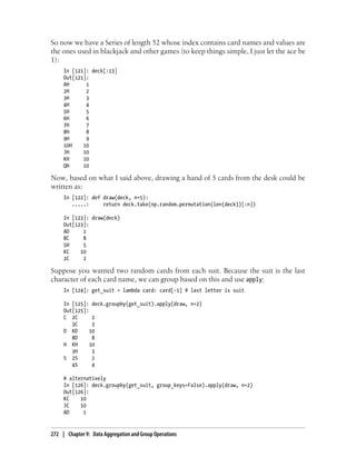 So now we have a Series of length 52 whose index contains card names and values are
the ones used in blackjack and other games (to keep things simple, I just let the ace be
1):
In [121]: deck[:13]
Out[121]:
AH 1
2H 2
3H 3
4H 4
5H 5
6H 6
7H 7
8H 8
9H 9
10H 10
JH 10
KH 10
QH 10
Now, based on what I said above, drawing a hand of 5 cards from the desk could be
written as:
In [122]: def draw(deck, n=5):
.....: return deck.take(np.random.permutation(len(deck))[:n])
In [123]: draw(deck)
Out[123]:
AD 1
8C 8
5H 5
KC 10
2C 2
Suppose you wanted two random cards from each suit. Because the suit is the last
character of each card name, we can group based on this and use apply:
In [124]: get_suit = lambda card: card[-1] # last letter is suit
In [125]: deck.groupby(get_suit).apply(draw, n=2)
Out[125]:
C 2C 2
3C 3
D KD 10
8D 8
H KH 10
3H 3
S 2S 2
4S 4
# alternatively
In [126]: deck.groupby(get_suit, group_keys=False).apply(draw, n=2)
Out[126]:
KC 10
JC 10
AD 1
272 | Chapter 9: Data Aggregation and Group Operations
 
