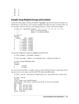 5D 5
5H 5
6H 6
7S 7
KS 10
Example: Group Weighted Average and Correlation
Under the split-apply-combine paradigm of groupby, operations between columns in a
DataFrame or two Series, such a group weighted average, become a routine affair. As
an example, take this dataset containing group keys, values, and some weights:
In [127]: df = DataFrame({'category': ['a', 'a', 'a', 'a', 'b', 'b', 'b', 'b'],
.....: 'data': np.random.randn(8),
.....: 'weights': np.random.rand(8)})
In [128]: df
Out[128]:
category data weights
0 a 1.561587 0.957515
1 a 1.219984 0.347267
2 a -0.482239 0.581362
3 a 0.315667 0.217091
4 b -0.047852 0.894406
5 b -0.454145 0.918564
6 b -0.556774 0.277825
7 b 0.253321 0.955905
The group weighted average by category would then be:
In [129]: grouped = df.groupby('category')
In [130]: get_wavg = lambda g: np.average(g['data'], weights=g['weights'])
In [131]: grouped.apply(get_wavg)
Out[131]:
category
a 0.811643
b -0.122262
As a less trivial example, consider a data set from Yahoo! Finance containing end of
day prices for a few stocks and the S&P 500 index (the SPX ticker):
In [132]: close_px = pd.read_csv('ch09/stock_px.csv', parse_dates=True, index_col=0)
In [133]: close_px
Out[133]:
<class 'pandas.core.frame.DataFrame'>
DatetimeIndex: 2214 entries, 2003-01-02 00:00:00 to 2011-10-14 00:00:00
Data columns:
AAPL 2214 non-null values
MSFT 2214 non-null values
XOM 2214 non-null values
SPX 2214 non-null values
dtypes: float64(4)
Group-wise Operations and Transformations | 273
 