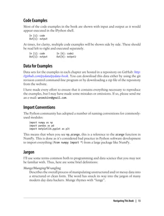 Code Examples
Most of the code examples in the book are shown with input and output as it would
appear executed in the IPython shell.
In [5]: code
Out[5]: output
At times, for clarity, multiple code examples will be shown side by side. These should
be read left to right and executed separately.
In [5]: code In [6]: code2
Out[5]: output Out[6]: output2
Data for Examples
Data sets for the examples in each chapter are hosted in a repository on GitHub: http:
//github.com/pydata/pydata-book. You can download this data either by using the git
revision control command-line program or by downloading a zip file of the repository
from the website.
I have made every effort to ensure that it contains everything necessary to reproduce
the examples, but I may have made some mistakes or omissions. If so, please send me
an e-mail: wesmckinn@gmail.com.
Import Conventions
The Python community has adopted a number of naming conventions for commonly-
used modules:
import numpy as np
import pandas as pd
import matplotlib.pyplot as plt
This means that when you see np.arange, this is a reference to the arange function in
NumPy. This is done as it’s considered bad practice in Python software development
to import everything (from numpy import *) from a large package like NumPy.
Jargon
I’ll use some terms common both to programming and data science that you may not
be familiar with. Thus, here are some brief definitions:
Munge/Munging/Wrangling
Describes the overall process of manipulating unstructured and/or messy data into
a structured or clean form. The word has snuck its way into the jargon of many
modern day data hackers. Munge rhymes with “lunge”.
Navigating This Book | 13
 