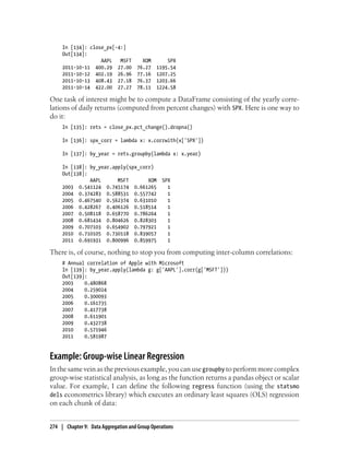 In [134]: close_px[-4:]
Out[134]:
AAPL MSFT XOM SPX
2011-10-11 400.29 27.00 76.27 1195.54
2011-10-12 402.19 26.96 77.16 1207.25
2011-10-13 408.43 27.18 76.37 1203.66
2011-10-14 422.00 27.27 78.11 1224.58
One task of interest might be to compute a DataFrame consisting of the yearly corre-
lations of daily returns (computed from percent changes) with SPX. Here is one way to
do it:
In [135]: rets = close_px.pct_change().dropna()
In [136]: spx_corr = lambda x: x.corrwith(x['SPX'])
In [137]: by_year = rets.groupby(lambda x: x.year)
In [138]: by_year.apply(spx_corr)
Out[138]:
AAPL MSFT XOM SPX
2003 0.541124 0.745174 0.661265 1
2004 0.374283 0.588531 0.557742 1
2005 0.467540 0.562374 0.631010 1
2006 0.428267 0.406126 0.518514 1
2007 0.508118 0.658770 0.786264 1
2008 0.681434 0.804626 0.828303 1
2009 0.707103 0.654902 0.797921 1
2010 0.710105 0.730118 0.839057 1
2011 0.691931 0.800996 0.859975 1
There is, of course, nothing to stop you from computing inter-column correlations:
# Annual correlation of Apple with Microsoft
In [139]: by_year.apply(lambda g: g['AAPL'].corr(g['MSFT']))
Out[139]:
2003 0.480868
2004 0.259024
2005 0.300093
2006 0.161735
2007 0.417738
2008 0.611901
2009 0.432738
2010 0.571946
2011 0.581987
Example: Group-wise Linear Regression
In the same vein as the previous example, you can usegroupby to perform more complex
group-wise statistical analysis, as long as the function returns a pandas object or scalar
value. For example, I can define the following regress function (using the statsmo
dels econometrics library) which executes an ordinary least squares (OLS) regression
on each chunk of data:
274 | Chapter 9: Data Aggregation and Group Operations
 