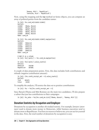 'Romney, Mitt': 'Republican',
'Santorum, Rick': 'Republican'}
Now, using this mapping and the map method on Series objects, you can compute an
array of political parties from the candidate names:
In [20]: fec.cand_nm[123456:123461]
Out[20]:
123456 Obama, Barack
123457 Obama, Barack
123458 Obama, Barack
123459 Obama, Barack
123460 Obama, Barack
Name: cand_nm
In [21]: fec.cand_nm[123456:123461].map(parties)
Out[21]:
123456 Democrat
123457 Democrat
123458 Democrat
123459 Democrat
123460 Democrat
Name: cand_nm
# Add it as a column
In [22]: fec['party'] = fec.cand_nm.map(parties)
In [23]: fec['party'].value_counts()
Out[23]:
Democrat 593746
Republican 407985
A couple of data preparation points. First, this data includes both contributions and
refunds (negative contribution amount):
In [24]: (fec.contb_receipt_amt > 0).value_counts()
Out[24]:
True 991475
False 10256
To simplify the analysis, I’ll restrict the data set to positive contributions:
In [25]: fec = fec[fec.contb_receipt_amt > 0]
Since Barack Obama and Mitt Romney are the main two candidates, I’ll also prepare
a subset that just has contributions to their campaigns:
In [26]: fec_mrbo = fec[fec.cand_nm.isin(['Obama, Barack', 'Romney, Mitt'])]
Donation Statistics by Occupation and Employer
Donations by occupation is another oft-studied statistic. For example, lawyers (attor-
neys) tend to donate more money to Democrats, while business executives tend to
donate more to Republicans. You have no reason to believe me; you can see for yourself
in the data. First, the total number of donations by occupation is easy:
280 | Chapter 9: Data Aggregation and Group Operations
 